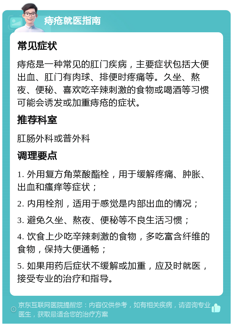 痔疮就医指南 常见症状 痔疮是一种常见的肛门疾病，主要症状包括大便出血、肛门有肉球、排便时疼痛等。久坐、熬夜、便秘、喜欢吃辛辣刺激的食物或喝酒等习惯可能会诱发或加重痔疮的症状。 推荐科室 肛肠外科或普外科 调理要点 1. 外用复方角菜酸酯栓，用于缓解疼痛、肿胀、出血和瘙痒等症状； 2. 内用栓剂，适用于感觉是内部出血的情况； 3. 避免久坐、熬夜、便秘等不良生活习惯； 4. 饮食上少吃辛辣刺激的食物，多吃富含纤维的食物，保持大便通畅； 5. 如果用药后症状不缓解或加重，应及时就医，接受专业的治疗和指导。