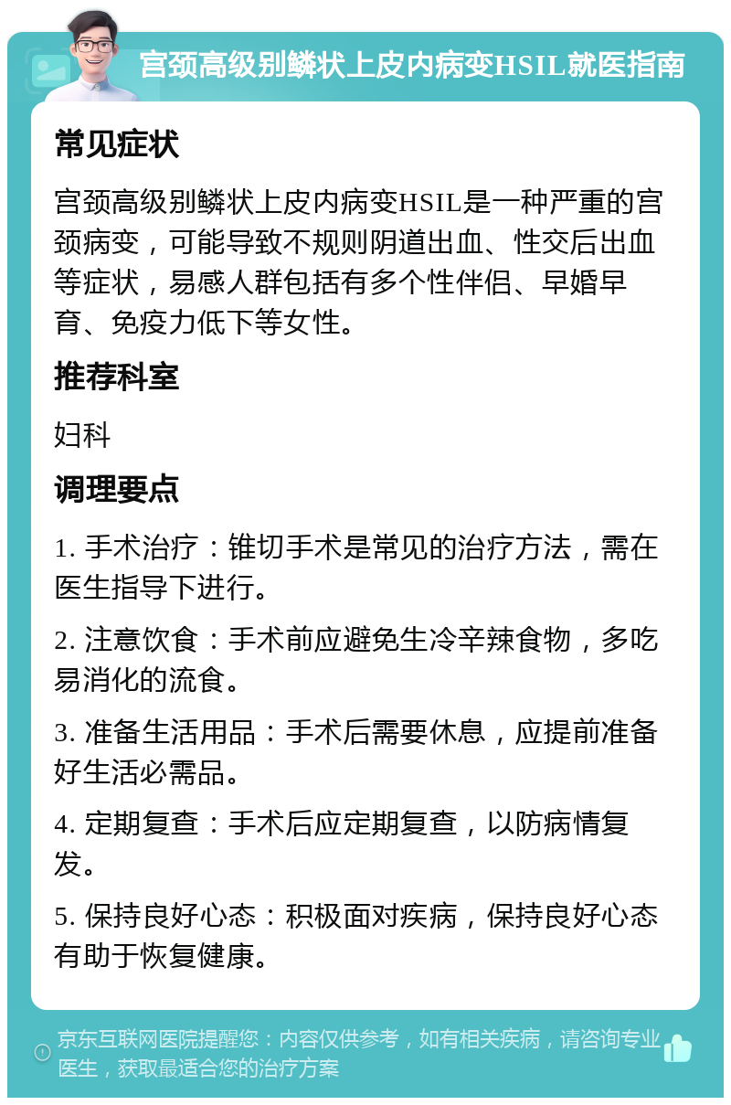 宫颈高级别鳞状上皮内病变HSIL就医指南 常见症状 宫颈高级别鳞状上皮内病变HSIL是一种严重的宫颈病变，可能导致不规则阴道出血、性交后出血等症状，易感人群包括有多个性伴侣、早婚早育、免疫力低下等女性。 推荐科室 妇科 调理要点 1. 手术治疗：锥切手术是常见的治疗方法，需在医生指导下进行。 2. 注意饮食：手术前应避免生冷辛辣食物，多吃易消化的流食。 3. 准备生活用品：手术后需要休息，应提前准备好生活必需品。 4. 定期复查：手术后应定期复查，以防病情复发。 5. 保持良好心态：积极面对疾病，保持良好心态有助于恢复健康。