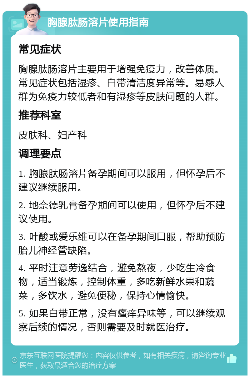 胸腺肽肠溶片使用指南 常见症状 胸腺肽肠溶片主要用于增强免疫力，改善体质。常见症状包括湿疹、白带清洁度异常等。易感人群为免疫力较低者和有湿疹等皮肤问题的人群。 推荐科室 皮肤科、妇产科 调理要点 1. 胸腺肽肠溶片备孕期间可以服用，但怀孕后不建议继续服用。 2. 地奈德乳膏备孕期间可以使用，但怀孕后不建议使用。 3. 叶酸或爱乐维可以在备孕期间口服，帮助预防胎儿神经管缺陷。 4. 平时注意劳逸结合，避免熬夜，少吃生冷食物，适当锻炼，控制体重，多吃新鲜水果和蔬菜，多饮水，避免便秘，保持心情愉快。 5. 如果白带正常，没有瘙痒异味等，可以继续观察后续的情况，否则需要及时就医治疗。