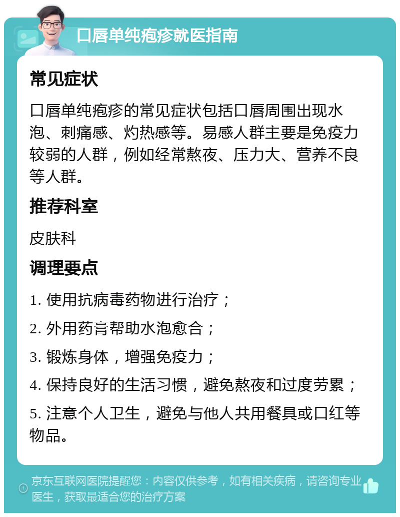 口唇单纯疱疹就医指南 常见症状 口唇单纯疱疹的常见症状包括口唇周围出现水泡、刺痛感、灼热感等。易感人群主要是免疫力较弱的人群，例如经常熬夜、压力大、营养不良等人群。 推荐科室 皮肤科 调理要点 1. 使用抗病毒药物进行治疗； 2. 外用药膏帮助水泡愈合； 3. 锻炼身体，增强免疫力； 4. 保持良好的生活习惯，避免熬夜和过度劳累； 5. 注意个人卫生，避免与他人共用餐具或口红等物品。