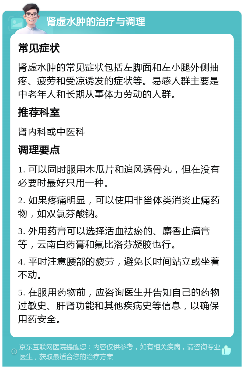 肾虚水肿的治疗与调理 常见症状 肾虚水肿的常见症状包括左脚面和左小腿外侧抽疼、疲劳和受凉诱发的症状等。易感人群主要是中老年人和长期从事体力劳动的人群。 推荐科室 肾内科或中医科 调理要点 1. 可以同时服用木瓜片和追风透骨丸，但在没有必要时最好只用一种。 2. 如果疼痛明显，可以使用非甾体类消炎止痛药物，如双氯芬酸钠。 3. 外用药膏可以选择活血祛瘀的、麝香止痛膏等，云南白药膏和氟比洛芬凝胶也行。 4. 平时注意腰部的疲劳，避免长时间站立或坐着不动。 5. 在服用药物前，应咨询医生并告知自己的药物过敏史、肝肾功能和其他疾病史等信息，以确保用药安全。