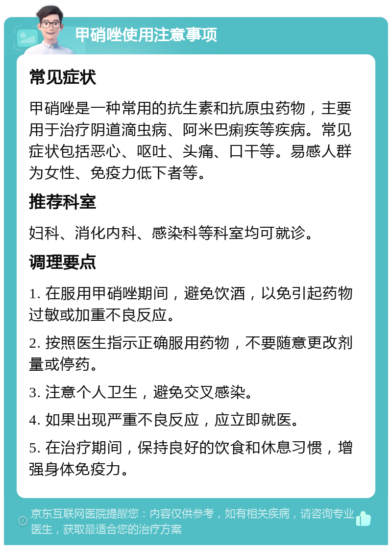 甲硝唑使用注意事项 常见症状 甲硝唑是一种常用的抗生素和抗原虫药物，主要用于治疗阴道滴虫病、阿米巴痢疾等疾病。常见症状包括恶心、呕吐、头痛、口干等。易感人群为女性、免疫力低下者等。 推荐科室 妇科、消化内科、感染科等科室均可就诊。 调理要点 1. 在服用甲硝唑期间，避免饮酒，以免引起药物过敏或加重不良反应。 2. 按照医生指示正确服用药物，不要随意更改剂量或停药。 3. 注意个人卫生，避免交叉感染。 4. 如果出现严重不良反应，应立即就医。 5. 在治疗期间，保持良好的饮食和休息习惯，增强身体免疫力。