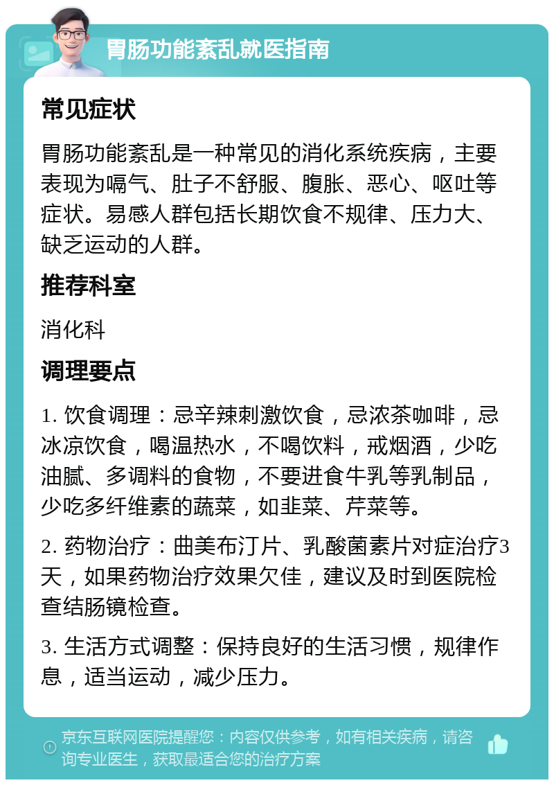 胃肠功能紊乱就医指南 常见症状 胃肠功能紊乱是一种常见的消化系统疾病，主要表现为嗝气、肚子不舒服、腹胀、恶心、呕吐等症状。易感人群包括长期饮食不规律、压力大、缺乏运动的人群。 推荐科室 消化科 调理要点 1. 饮食调理：忌辛辣刺激饮食，忌浓茶咖啡，忌冰凉饮食，喝温热水，不喝饮料，戒烟酒，少吃油腻、多调料的食物，不要进食牛乳等乳制品，少吃多纤维素的蔬菜，如韭菜、芹菜等。 2. 药物治疗：曲美布汀片、乳酸菌素片对症治疗3天，如果药物治疗效果欠佳，建议及时到医院检查结肠镜检查。 3. 生活方式调整：保持良好的生活习惯，规律作息，适当运动，减少压力。