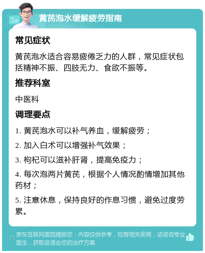 黄芪泡水缓解疲劳指南 常见症状 黄芪泡水适合容易疲倦乏力的人群，常见症状包括精神不振、四肢无力、食欲不振等。 推荐科室 中医科 调理要点 1. 黄芪泡水可以补气养血，缓解疲劳； 2. 加入白术可以增强补气效果； 3. 枸杞可以滋补肝肾，提高免疫力； 4. 每次泡两片黄芪，根据个人情况酌情增加其他药材； 5. 注意休息，保持良好的作息习惯，避免过度劳累。