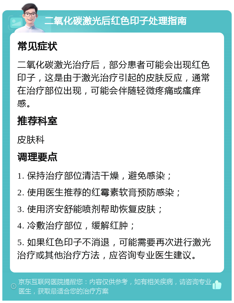 二氧化碳激光后红色印子处理指南 常见症状 二氧化碳激光治疗后，部分患者可能会出现红色印子，这是由于激光治疗引起的皮肤反应，通常在治疗部位出现，可能会伴随轻微疼痛或瘙痒感。 推荐科室 皮肤科 调理要点 1. 保持治疗部位清洁干燥，避免感染； 2. 使用医生推荐的红霉素软膏预防感染； 3. 使用济安舒能喷剂帮助恢复皮肤； 4. 冷敷治疗部位，缓解红肿； 5. 如果红色印子不消退，可能需要再次进行激光治疗或其他治疗方法，应咨询专业医生建议。