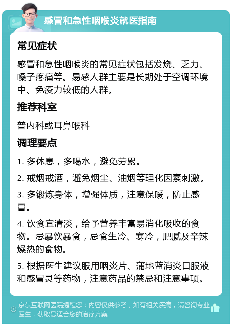 感冒和急性咽喉炎就医指南 常见症状 感冒和急性咽喉炎的常见症状包括发烧、乏力、嗓子疼痛等。易感人群主要是长期处于空调环境中、免疫力较低的人群。 推荐科室 普内科或耳鼻喉科 调理要点 1. 多休息，多喝水，避免劳累。 2. 戒烟戒酒，避免烟尘、油烟等理化因素刺激。 3. 多锻炼身体，增强体质，注意保暖，防止感冒。 4. 饮食宜清淡，给予营养丰富易消化吸收的食物。忌暴饮暴食，忌食生冷、寒冷，肥腻及辛辣燥热的食物。 5. 根据医生建议服用咽炎片、蒲地蓝消炎口服液和感冒灵等药物，注意药品的禁忌和注意事项。