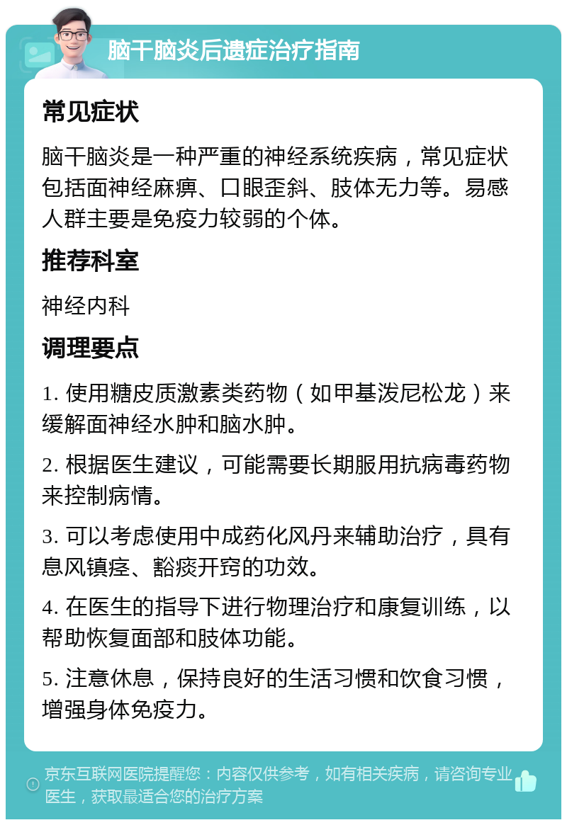 脑干脑炎后遗症治疗指南 常见症状 脑干脑炎是一种严重的神经系统疾病，常见症状包括面神经麻痹、口眼歪斜、肢体无力等。易感人群主要是免疫力较弱的个体。 推荐科室 神经内科 调理要点 1. 使用糖皮质激素类药物（如甲基泼尼松龙）来缓解面神经水肿和脑水肿。 2. 根据医生建议，可能需要长期服用抗病毒药物来控制病情。 3. 可以考虑使用中成药化风丹来辅助治疗，具有息风镇痉、豁痰开窍的功效。 4. 在医生的指导下进行物理治疗和康复训练，以帮助恢复面部和肢体功能。 5. 注意休息，保持良好的生活习惯和饮食习惯，增强身体免疫力。