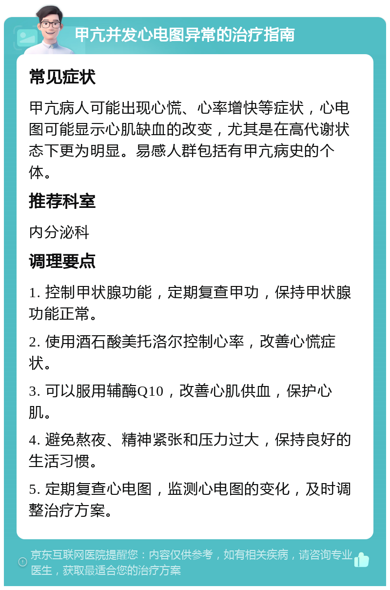 甲亢并发心电图异常的治疗指南 常见症状 甲亢病人可能出现心慌、心率增快等症状，心电图可能显示心肌缺血的改变，尤其是在高代谢状态下更为明显。易感人群包括有甲亢病史的个体。 推荐科室 内分泌科 调理要点 1. 控制甲状腺功能，定期复查甲功，保持甲状腺功能正常。 2. 使用酒石酸美托洛尔控制心率，改善心慌症状。 3. 可以服用辅酶Q10，改善心肌供血，保护心肌。 4. 避免熬夜、精神紧张和压力过大，保持良好的生活习惯。 5. 定期复查心电图，监测心电图的变化，及时调整治疗方案。