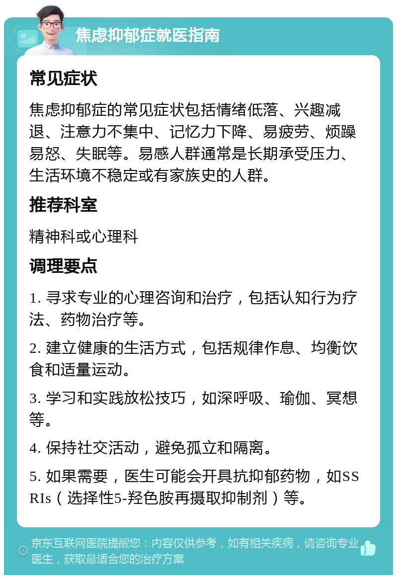 焦虑抑郁症就医指南 常见症状 焦虑抑郁症的常见症状包括情绪低落、兴趣减退、注意力不集中、记忆力下降、易疲劳、烦躁易怒、失眠等。易感人群通常是长期承受压力、生活环境不稳定或有家族史的人群。 推荐科室 精神科或心理科 调理要点 1. 寻求专业的心理咨询和治疗，包括认知行为疗法、药物治疗等。 2. 建立健康的生活方式，包括规律作息、均衡饮食和适量运动。 3. 学习和实践放松技巧，如深呼吸、瑜伽、冥想等。 4. 保持社交活动，避免孤立和隔离。 5. 如果需要，医生可能会开具抗抑郁药物，如SSRIs（选择性5-羟色胺再摄取抑制剂）等。