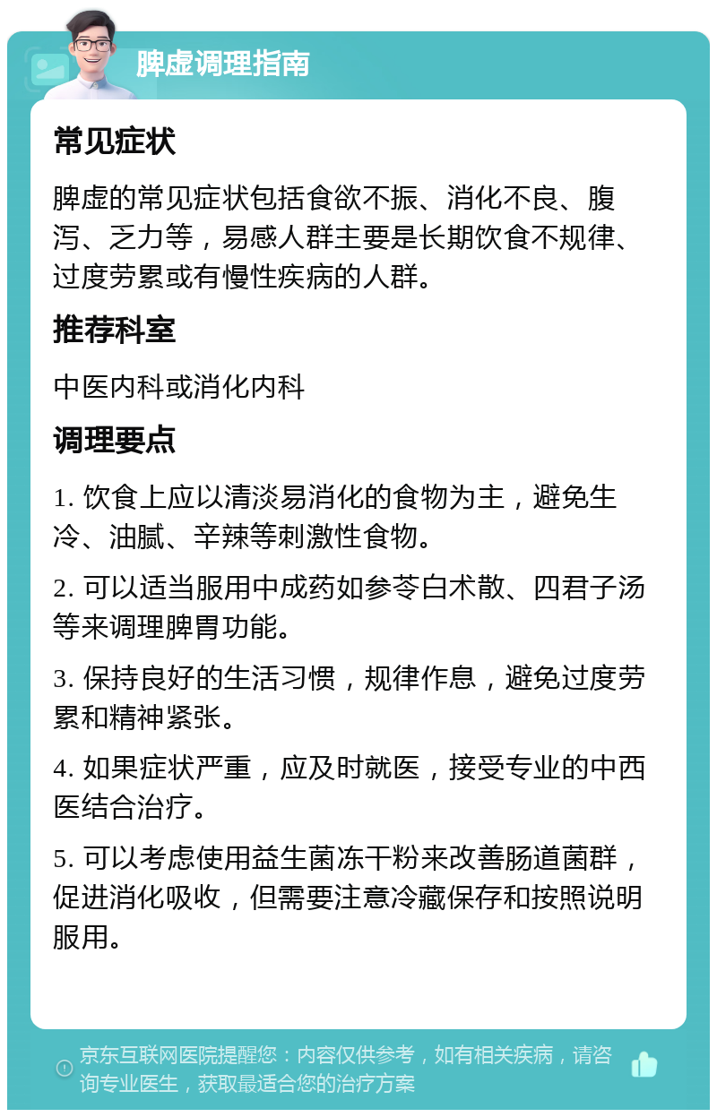 脾虚调理指南 常见症状 脾虚的常见症状包括食欲不振、消化不良、腹泻、乏力等，易感人群主要是长期饮食不规律、过度劳累或有慢性疾病的人群。 推荐科室 中医内科或消化内科 调理要点 1. 饮食上应以清淡易消化的食物为主，避免生冷、油腻、辛辣等刺激性食物。 2. 可以适当服用中成药如参苓白术散、四君子汤等来调理脾胃功能。 3. 保持良好的生活习惯，规律作息，避免过度劳累和精神紧张。 4. 如果症状严重，应及时就医，接受专业的中西医结合治疗。 5. 可以考虑使用益生菌冻干粉来改善肠道菌群，促进消化吸收，但需要注意冷藏保存和按照说明服用。