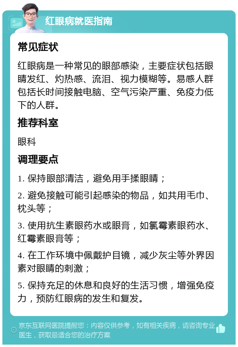 红眼病就医指南 常见症状 红眼病是一种常见的眼部感染，主要症状包括眼睛发红、灼热感、流泪、视力模糊等。易感人群包括长时间接触电脑、空气污染严重、免疫力低下的人群。 推荐科室 眼科 调理要点 1. 保持眼部清洁，避免用手揉眼睛； 2. 避免接触可能引起感染的物品，如共用毛巾、枕头等； 3. 使用抗生素眼药水或眼膏，如氯霉素眼药水、红霉素眼膏等； 4. 在工作环境中佩戴护目镜，减少灰尘等外界因素对眼睛的刺激； 5. 保持充足的休息和良好的生活习惯，增强免疫力，预防红眼病的发生和复发。