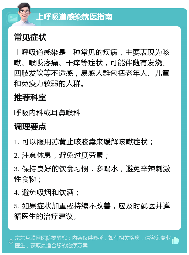 上呼吸道感染就医指南 常见症状 上呼吸道感染是一种常见的疾病，主要表现为咳嗽、喉咙疼痛、干痒等症状，可能伴随有发烧、四肢发软等不适感，易感人群包括老年人、儿童和免疫力较弱的人群。 推荐科室 呼吸内科或耳鼻喉科 调理要点 1. 可以服用苏黄止咳胶囊来缓解咳嗽症状； 2. 注意休息，避免过度劳累； 3. 保持良好的饮食习惯，多喝水，避免辛辣刺激性食物； 4. 避免吸烟和饮酒； 5. 如果症状加重或持续不改善，应及时就医并遵循医生的治疗建议。