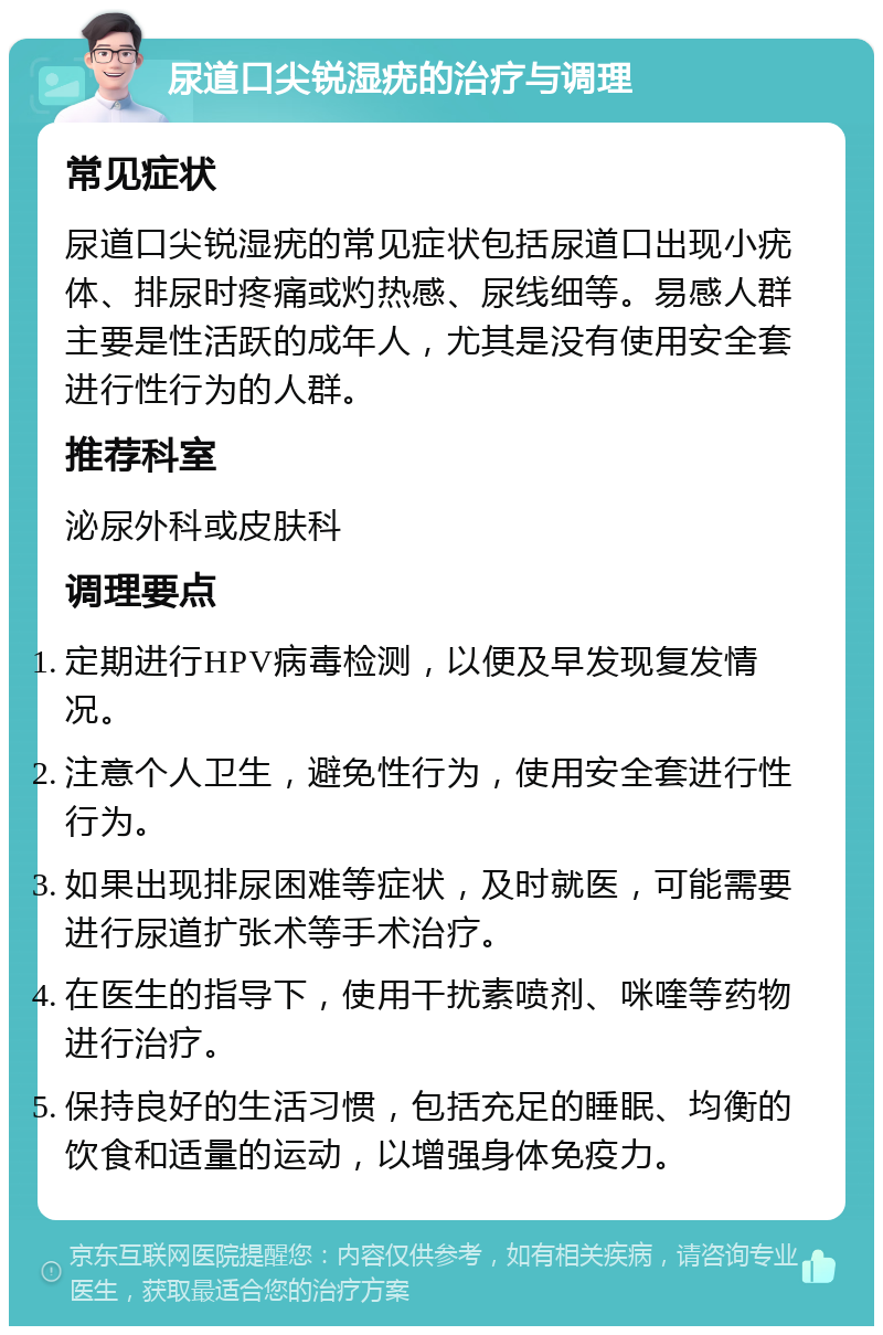 尿道口尖锐湿疣的治疗与调理 常见症状 尿道口尖锐湿疣的常见症状包括尿道口出现小疣体、排尿时疼痛或灼热感、尿线细等。易感人群主要是性活跃的成年人，尤其是没有使用安全套进行性行为的人群。 推荐科室 泌尿外科或皮肤科 调理要点 定期进行HPV病毒检测，以便及早发现复发情况。 注意个人卫生，避免性行为，使用安全套进行性行为。 如果出现排尿困难等症状，及时就医，可能需要进行尿道扩张术等手术治疗。 在医生的指导下，使用干扰素喷剂、咪喹等药物进行治疗。 保持良好的生活习惯，包括充足的睡眠、均衡的饮食和适量的运动，以增强身体免疫力。