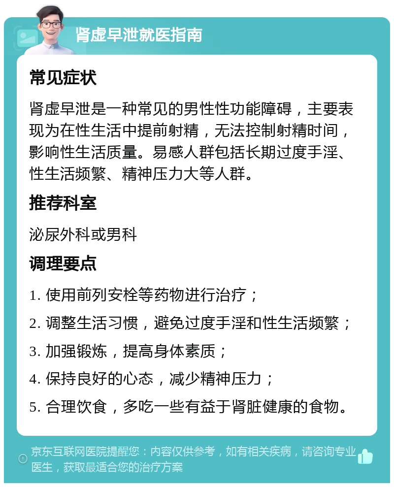 肾虚早泄就医指南 常见症状 肾虚早泄是一种常见的男性性功能障碍，主要表现为在性生活中提前射精，无法控制射精时间，影响性生活质量。易感人群包括长期过度手淫、性生活频繁、精神压力大等人群。 推荐科室 泌尿外科或男科 调理要点 1. 使用前列安栓等药物进行治疗； 2. 调整生活习惯，避免过度手淫和性生活频繁； 3. 加强锻炼，提高身体素质； 4. 保持良好的心态，减少精神压力； 5. 合理饮食，多吃一些有益于肾脏健康的食物。