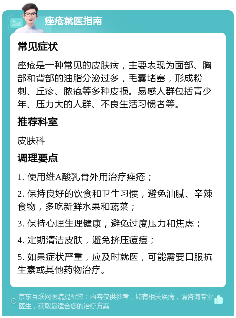 痤疮就医指南 常见症状 痤疮是一种常见的皮肤病，主要表现为面部、胸部和背部的油脂分泌过多，毛囊堵塞，形成粉刺、丘疹、脓疱等多种皮损。易感人群包括青少年、压力大的人群、不良生活习惯者等。 推荐科室 皮肤科 调理要点 1. 使用维A酸乳膏外用治疗痤疮； 2. 保持良好的饮食和卫生习惯，避免油腻、辛辣食物，多吃新鲜水果和蔬菜； 3. 保持心理生理健康，避免过度压力和焦虑； 4. 定期清洁皮肤，避免挤压痘痘； 5. 如果症状严重，应及时就医，可能需要口服抗生素或其他药物治疗。