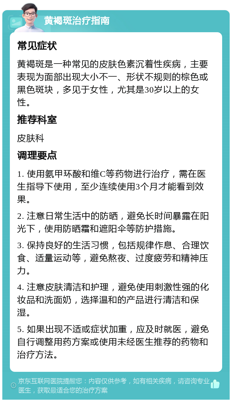 黄褐斑治疗指南 常见症状 黄褐斑是一种常见的皮肤色素沉着性疾病，主要表现为面部出现大小不一、形状不规则的棕色或黑色斑块，多见于女性，尤其是30岁以上的女性。 推荐科室 皮肤科 调理要点 1. 使用氨甲环酸和维C等药物进行治疗，需在医生指导下使用，至少连续使用3个月才能看到效果。 2. 注意日常生活中的防晒，避免长时间暴露在阳光下，使用防晒霜和遮阳伞等防护措施。 3. 保持良好的生活习惯，包括规律作息、合理饮食、适量运动等，避免熬夜、过度疲劳和精神压力。 4. 注意皮肤清洁和护理，避免使用刺激性强的化妆品和洗面奶，选择温和的产品进行清洁和保湿。 5. 如果出现不适或症状加重，应及时就医，避免自行调整用药方案或使用未经医生推荐的药物和治疗方法。