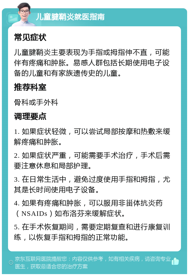 儿童腱鞘炎就医指南 常见症状 儿童腱鞘炎主要表现为手指或拇指伸不直，可能伴有疼痛和肿胀。易感人群包括长期使用电子设备的儿童和有家族遗传史的儿童。 推荐科室 骨科或手外科 调理要点 1. 如果症状轻微，可以尝试局部按摩和热敷来缓解疼痛和肿胀。 2. 如果症状严重，可能需要手术治疗，手术后需要注意休息和局部护理。 3. 在日常生活中，避免过度使用手指和拇指，尤其是长时间使用电子设备。 4. 如果有疼痛和肿胀，可以服用非甾体抗炎药（NSAIDs）如布洛芬来缓解症状。 5. 在手术恢复期间，需要定期复查和进行康复训练，以恢复手指和拇指的正常功能。