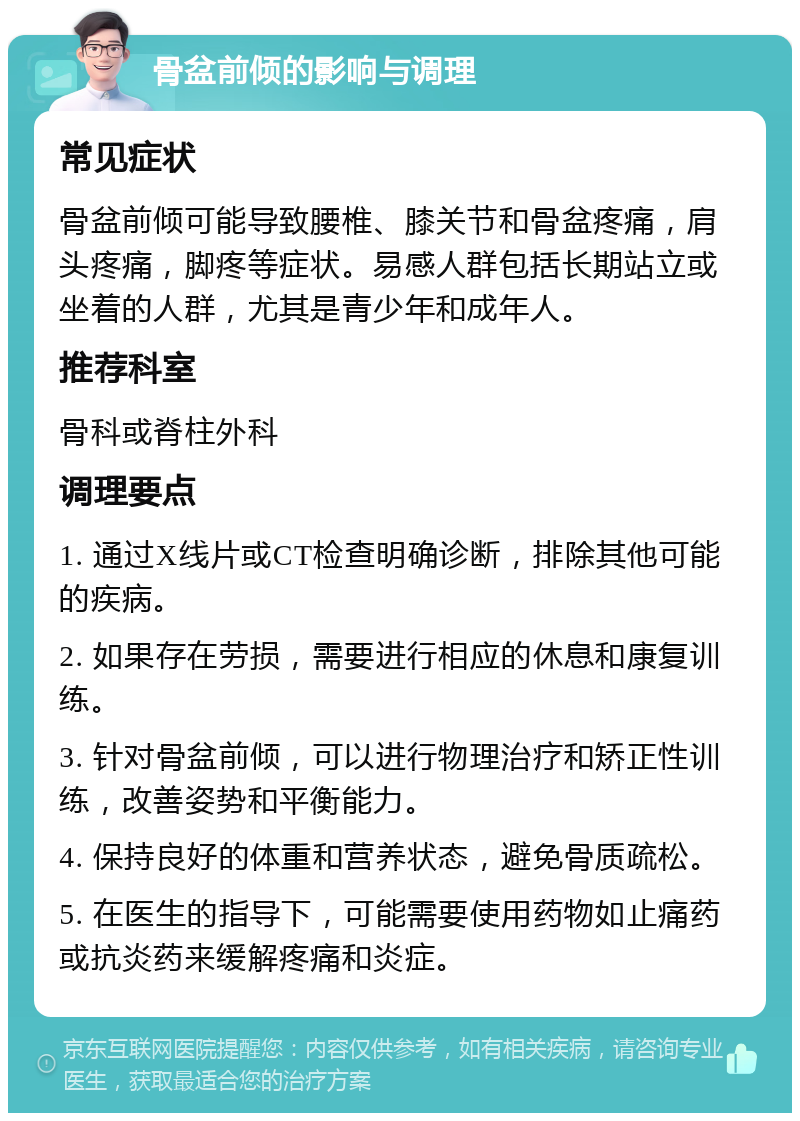 骨盆前倾的影响与调理 常见症状 骨盆前倾可能导致腰椎、膝关节和骨盆疼痛，肩头疼痛，脚疼等症状。易感人群包括长期站立或坐着的人群，尤其是青少年和成年人。 推荐科室 骨科或脊柱外科 调理要点 1. 通过X线片或CT检查明确诊断，排除其他可能的疾病。 2. 如果存在劳损，需要进行相应的休息和康复训练。 3. 针对骨盆前倾，可以进行物理治疗和矫正性训练，改善姿势和平衡能力。 4. 保持良好的体重和营养状态，避免骨质疏松。 5. 在医生的指导下，可能需要使用药物如止痛药或抗炎药来缓解疼痛和炎症。