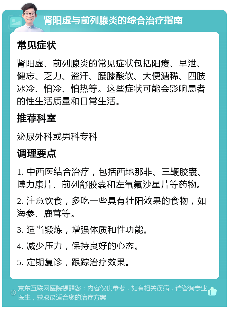 肾阳虚与前列腺炎的综合治疗指南 常见症状 肾阳虚、前列腺炎的常见症状包括阳痿、早泄、健忘、乏力、盗汗、腰膝酸软、大便溏稀、四肢冰冷、怕冷、怕热等。这些症状可能会影响患者的性生活质量和日常生活。 推荐科室 泌尿外科或男科专科 调理要点 1. 中西医结合治疗，包括西地那非、三鞭胶囊、博力康片、前列舒胶囊和左氧氟沙星片等药物。 2. 注意饮食，多吃一些具有壮阳效果的食物，如海参、鹿茸等。 3. 适当锻炼，增强体质和性功能。 4. 减少压力，保持良好的心态。 5. 定期复诊，跟踪治疗效果。