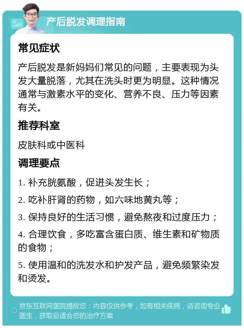 产后脱发调理指南 常见症状 产后脱发是新妈妈们常见的问题，主要表现为头发大量脱落，尤其在洗头时更为明显。这种情况通常与激素水平的变化、营养不良、压力等因素有关。 推荐科室 皮肤科或中医科 调理要点 1. 补充胱氨酸，促进头发生长； 2. 吃补肝肾的药物，如六味地黄丸等； 3. 保持良好的生活习惯，避免熬夜和过度压力； 4. 合理饮食，多吃富含蛋白质、维生素和矿物质的食物； 5. 使用温和的洗发水和护发产品，避免频繁染发和烫发。