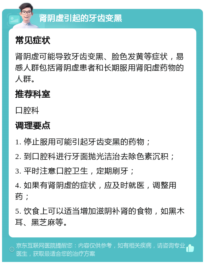 肾阴虚引起的牙齿变黑 常见症状 肾阴虚可能导致牙齿变黑、脸色发黄等症状，易感人群包括肾阴虚患者和长期服用肾阳虚药物的人群。 推荐科室 口腔科 调理要点 1. 停止服用可能引起牙齿变黑的药物； 2. 到口腔科进行牙面抛光洁治去除色素沉积； 3. 平时注意口腔卫生，定期刷牙； 4. 如果有肾阴虚的症状，应及时就医，调整用药； 5. 饮食上可以适当增加滋阴补肾的食物，如黑木耳、黑芝麻等。