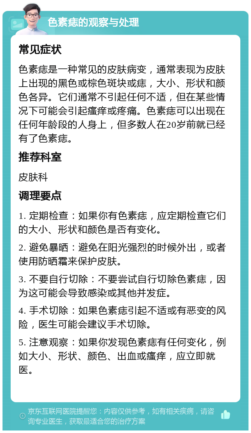 色素痣的观察与处理 常见症状 色素痣是一种常见的皮肤病变，通常表现为皮肤上出现的黑色或棕色斑块或痣，大小、形状和颜色各异。它们通常不引起任何不适，但在某些情况下可能会引起瘙痒或疼痛。色素痣可以出现在任何年龄段的人身上，但多数人在20岁前就已经有了色素痣。 推荐科室 皮肤科 调理要点 1. 定期检查：如果你有色素痣，应定期检查它们的大小、形状和颜色是否有变化。 2. 避免暴晒：避免在阳光强烈的时候外出，或者使用防晒霜来保护皮肤。 3. 不要自行切除：不要尝试自行切除色素痣，因为这可能会导致感染或其他并发症。 4. 手术切除：如果色素痣引起不适或有恶变的风险，医生可能会建议手术切除。 5. 注意观察：如果你发现色素痣有任何变化，例如大小、形状、颜色、出血或瘙痒，应立即就医。