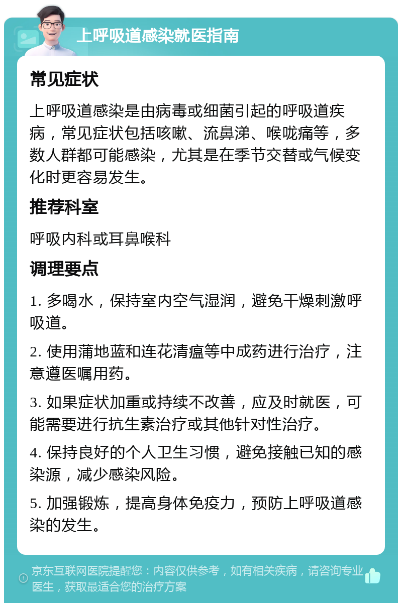 上呼吸道感染就医指南 常见症状 上呼吸道感染是由病毒或细菌引起的呼吸道疾病，常见症状包括咳嗽、流鼻涕、喉咙痛等，多数人群都可能感染，尤其是在季节交替或气候变化时更容易发生。 推荐科室 呼吸内科或耳鼻喉科 调理要点 1. 多喝水，保持室内空气湿润，避免干燥刺激呼吸道。 2. 使用蒲地蓝和连花清瘟等中成药进行治疗，注意遵医嘱用药。 3. 如果症状加重或持续不改善，应及时就医，可能需要进行抗生素治疗或其他针对性治疗。 4. 保持良好的个人卫生习惯，避免接触已知的感染源，减少感染风险。 5. 加强锻炼，提高身体免疫力，预防上呼吸道感染的发生。