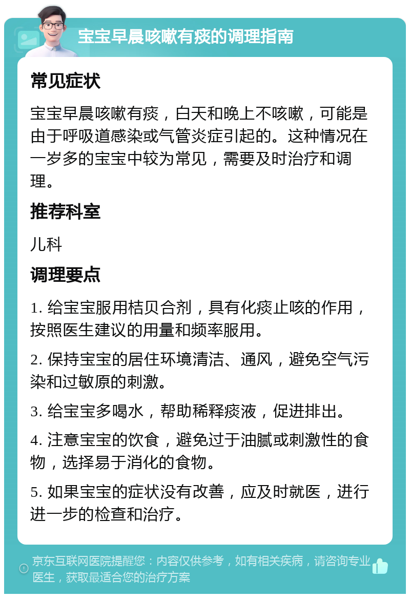 宝宝早晨咳嗽有痰的调理指南 常见症状 宝宝早晨咳嗽有痰，白天和晚上不咳嗽，可能是由于呼吸道感染或气管炎症引起的。这种情况在一岁多的宝宝中较为常见，需要及时治疗和调理。 推荐科室 儿科 调理要点 1. 给宝宝服用桔贝合剂，具有化痰止咳的作用，按照医生建议的用量和频率服用。 2. 保持宝宝的居住环境清洁、通风，避免空气污染和过敏原的刺激。 3. 给宝宝多喝水，帮助稀释痰液，促进排出。 4. 注意宝宝的饮食，避免过于油腻或刺激性的食物，选择易于消化的食物。 5. 如果宝宝的症状没有改善，应及时就医，进行进一步的检查和治疗。