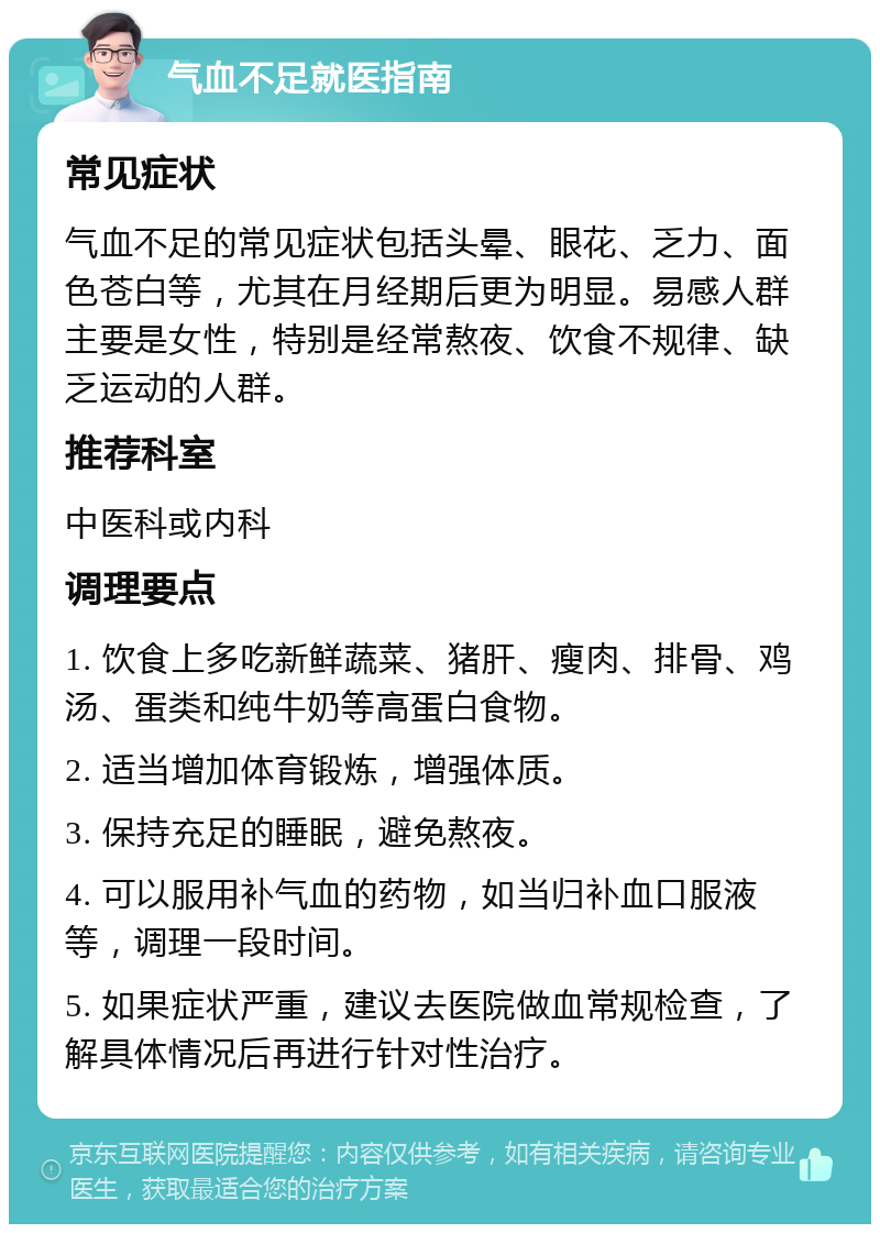 气血不足就医指南 常见症状 气血不足的常见症状包括头晕、眼花、乏力、面色苍白等，尤其在月经期后更为明显。易感人群主要是女性，特别是经常熬夜、饮食不规律、缺乏运动的人群。 推荐科室 中医科或内科 调理要点 1. 饮食上多吃新鲜蔬菜、猪肝、瘦肉、排骨、鸡汤、蛋类和纯牛奶等高蛋白食物。 2. 适当增加体育锻炼，增强体质。 3. 保持充足的睡眠，避免熬夜。 4. 可以服用补气血的药物，如当归补血口服液等，调理一段时间。 5. 如果症状严重，建议去医院做血常规检查，了解具体情况后再进行针对性治疗。