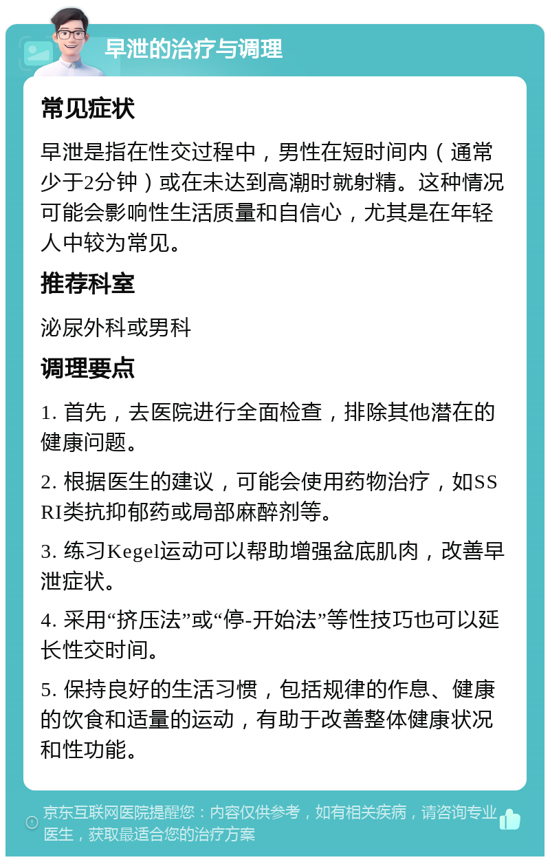 早泄的治疗与调理 常见症状 早泄是指在性交过程中，男性在短时间内（通常少于2分钟）或在未达到高潮时就射精。这种情况可能会影响性生活质量和自信心，尤其是在年轻人中较为常见。 推荐科室 泌尿外科或男科 调理要点 1. 首先，去医院进行全面检查，排除其他潜在的健康问题。 2. 根据医生的建议，可能会使用药物治疗，如SSRI类抗抑郁药或局部麻醉剂等。 3. 练习Kegel运动可以帮助增强盆底肌肉，改善早泄症状。 4. 采用“挤压法”或“停-开始法”等性技巧也可以延长性交时间。 5. 保持良好的生活习惯，包括规律的作息、健康的饮食和适量的运动，有助于改善整体健康状况和性功能。