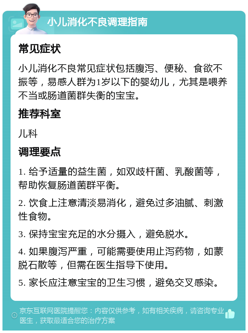 小儿消化不良调理指南 常见症状 小儿消化不良常见症状包括腹泻、便秘、食欲不振等，易感人群为1岁以下的婴幼儿，尤其是喂养不当或肠道菌群失衡的宝宝。 推荐科室 儿科 调理要点 1. 给予适量的益生菌，如双歧杆菌、乳酸菌等，帮助恢复肠道菌群平衡。 2. 饮食上注意清淡易消化，避免过多油腻、刺激性食物。 3. 保持宝宝充足的水分摄入，避免脱水。 4. 如果腹泻严重，可能需要使用止泻药物，如蒙脱石散等，但需在医生指导下使用。 5. 家长应注意宝宝的卫生习惯，避免交叉感染。