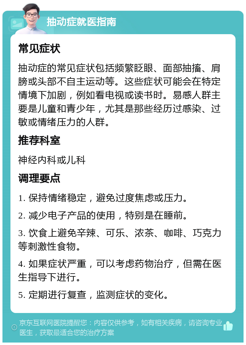 抽动症就医指南 常见症状 抽动症的常见症状包括频繁眨眼、面部抽搐、肩膀或头部不自主运动等。这些症状可能会在特定情境下加剧，例如看电视或读书时。易感人群主要是儿童和青少年，尤其是那些经历过感染、过敏或情绪压力的人群。 推荐科室 神经内科或儿科 调理要点 1. 保持情绪稳定，避免过度焦虑或压力。 2. 减少电子产品的使用，特别是在睡前。 3. 饮食上避免辛辣、可乐、浓茶、咖啡、巧克力等刺激性食物。 4. 如果症状严重，可以考虑药物治疗，但需在医生指导下进行。 5. 定期进行复查，监测症状的变化。