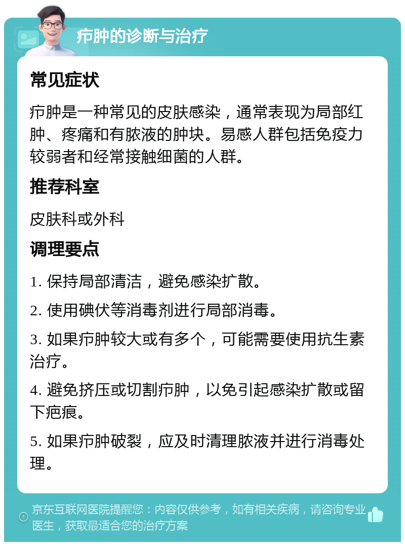 疖肿的诊断与治疗 常见症状 疖肿是一种常见的皮肤感染，通常表现为局部红肿、疼痛和有脓液的肿块。易感人群包括免疫力较弱者和经常接触细菌的人群。 推荐科室 皮肤科或外科 调理要点 1. 保持局部清洁，避免感染扩散。 2. 使用碘伏等消毒剂进行局部消毒。 3. 如果疖肿较大或有多个，可能需要使用抗生素治疗。 4. 避免挤压或切割疖肿，以免引起感染扩散或留下疤痕。 5. 如果疖肿破裂，应及时清理脓液并进行消毒处理。