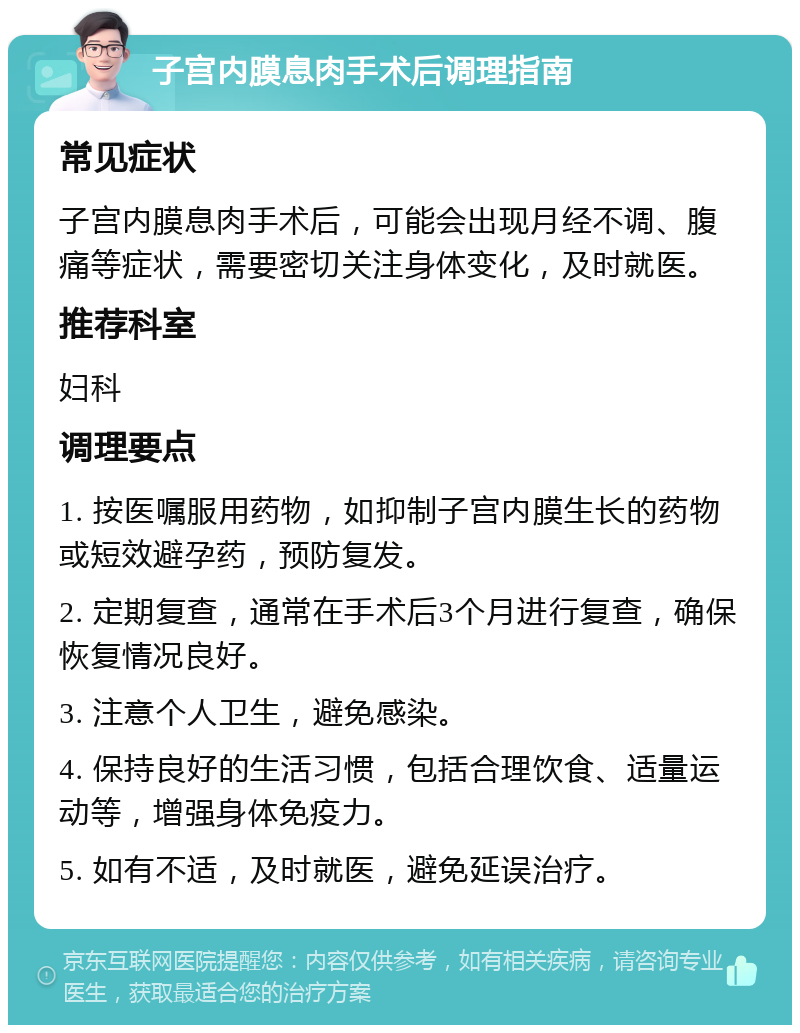 子宫内膜息肉手术后调理指南 常见症状 子宫内膜息肉手术后，可能会出现月经不调、腹痛等症状，需要密切关注身体变化，及时就医。 推荐科室 妇科 调理要点 1. 按医嘱服用药物，如抑制子宫内膜生长的药物或短效避孕药，预防复发。 2. 定期复查，通常在手术后3个月进行复查，确保恢复情况良好。 3. 注意个人卫生，避免感染。 4. 保持良好的生活习惯，包括合理饮食、适量运动等，增强身体免疫力。 5. 如有不适，及时就医，避免延误治疗。