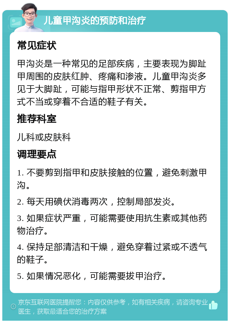 儿童甲沟炎的预防和治疗 常见症状 甲沟炎是一种常见的足部疾病，主要表现为脚趾甲周围的皮肤红肿、疼痛和渗液。儿童甲沟炎多见于大脚趾，可能与指甲形状不正常、剪指甲方式不当或穿着不合适的鞋子有关。 推荐科室 儿科或皮肤科 调理要点 1. 不要剪到指甲和皮肤接触的位置，避免刺激甲沟。 2. 每天用碘伏消毒两次，控制局部发炎。 3. 如果症状严重，可能需要使用抗生素或其他药物治疗。 4. 保持足部清洁和干燥，避免穿着过紧或不透气的鞋子。 5. 如果情况恶化，可能需要拔甲治疗。