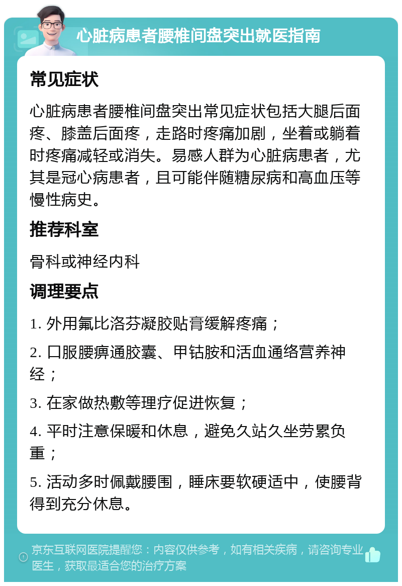 心脏病患者腰椎间盘突出就医指南 常见症状 心脏病患者腰椎间盘突出常见症状包括大腿后面疼、膝盖后面疼，走路时疼痛加剧，坐着或躺着时疼痛减轻或消失。易感人群为心脏病患者，尤其是冠心病患者，且可能伴随糖尿病和高血压等慢性病史。 推荐科室 骨科或神经内科 调理要点 1. 外用氟比洛芬凝胶贴膏缓解疼痛； 2. 口服腰痹通胶囊、甲钴胺和活血通络营养神经； 3. 在家做热敷等理疗促进恢复； 4. 平时注意保暖和休息，避免久站久坐劳累负重； 5. 活动多时佩戴腰围，睡床要软硬适中，使腰背得到充分休息。