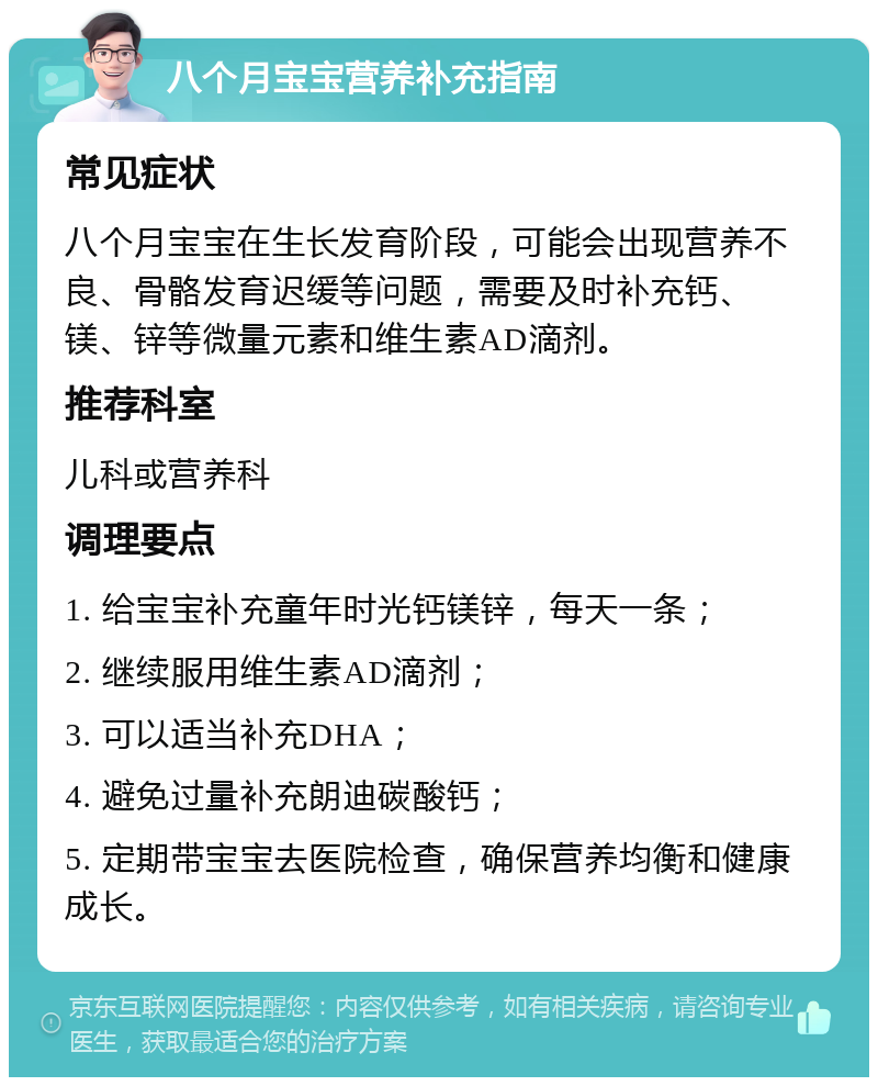 八个月宝宝营养补充指南 常见症状 八个月宝宝在生长发育阶段，可能会出现营养不良、骨骼发育迟缓等问题，需要及时补充钙、镁、锌等微量元素和维生素AD滴剂。 推荐科室 儿科或营养科 调理要点 1. 给宝宝补充童年时光钙镁锌，每天一条； 2. 继续服用维生素AD滴剂； 3. 可以适当补充DHA； 4. 避免过量补充朗迪碳酸钙； 5. 定期带宝宝去医院检查，确保营养均衡和健康成长。