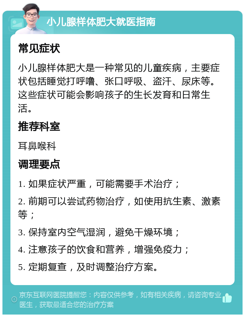 小儿腺样体肥大就医指南 常见症状 小儿腺样体肥大是一种常见的儿童疾病，主要症状包括睡觉打呼噜、张口呼吸、盗汗、尿床等。这些症状可能会影响孩子的生长发育和日常生活。 推荐科室 耳鼻喉科 调理要点 1. 如果症状严重，可能需要手术治疗； 2. 前期可以尝试药物治疗，如使用抗生素、激素等； 3. 保持室内空气湿润，避免干燥环境； 4. 注意孩子的饮食和营养，增强免疫力； 5. 定期复查，及时调整治疗方案。