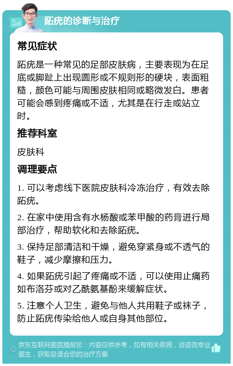 跖疣的诊断与治疗 常见症状 跖疣是一种常见的足部皮肤病，主要表现为在足底或脚趾上出现圆形或不规则形的硬块，表面粗糙，颜色可能与周围皮肤相同或略微发白。患者可能会感到疼痛或不适，尤其是在行走或站立时。 推荐科室 皮肤科 调理要点 1. 可以考虑线下医院皮肤科冷冻治疗，有效去除跖疣。 2. 在家中使用含有水杨酸或苯甲酸的药膏进行局部治疗，帮助软化和去除跖疣。 3. 保持足部清洁和干燥，避免穿紧身或不透气的鞋子，减少摩擦和压力。 4. 如果跖疣引起了疼痛或不适，可以使用止痛药如布洛芬或对乙酰氨基酚来缓解症状。 5. 注意个人卫生，避免与他人共用鞋子或袜子，防止跖疣传染给他人或自身其他部位。