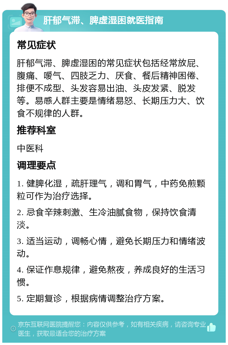 肝郁气滞、脾虚湿困就医指南 常见症状 肝郁气滞、脾虚湿困的常见症状包括经常放屁、腹痛、嗳气、四肢乏力、厌食、餐后精神困倦、排便不成型、头发容易出油、头皮发紧、脱发等。易感人群主要是情绪易怒、长期压力大、饮食不规律的人群。 推荐科室 中医科 调理要点 1. 健脾化湿，疏肝理气，调和胃气，中药免煎颗粒可作为治疗选择。 2. 忌食辛辣刺激、生冷油腻食物，保持饮食清淡。 3. 适当运动，调畅心情，避免长期压力和情绪波动。 4. 保证作息规律，避免熬夜，养成良好的生活习惯。 5. 定期复诊，根据病情调整治疗方案。