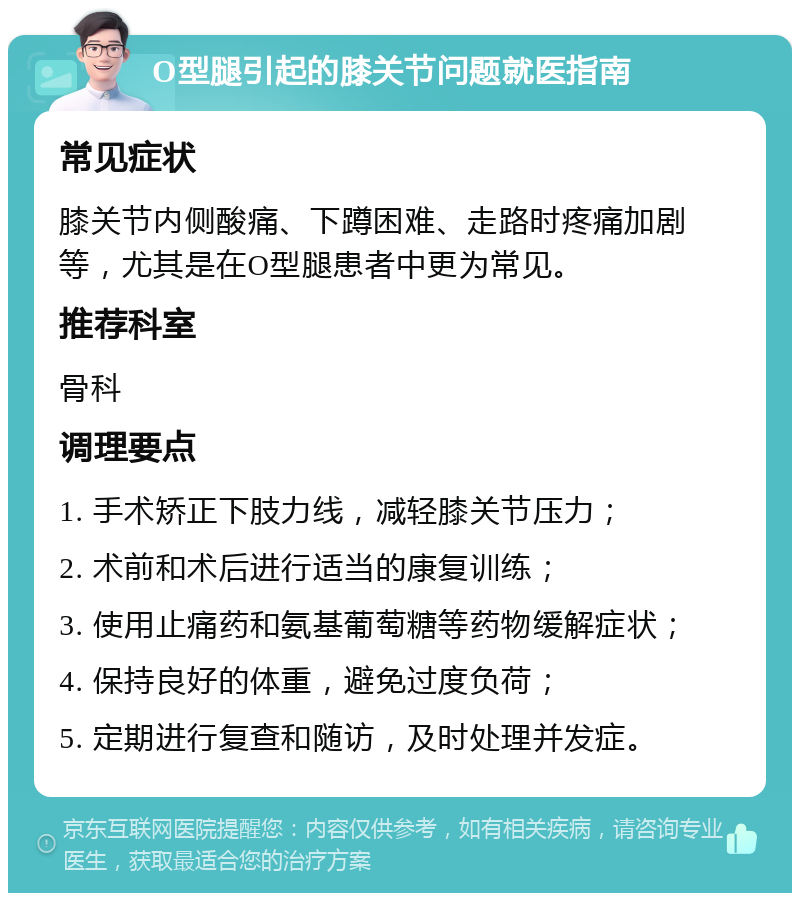 O型腿引起的膝关节问题就医指南 常见症状 膝关节内侧酸痛、下蹲困难、走路时疼痛加剧等，尤其是在O型腿患者中更为常见。 推荐科室 骨科 调理要点 1. 手术矫正下肢力线，减轻膝关节压力； 2. 术前和术后进行适当的康复训练； 3. 使用止痛药和氨基葡萄糖等药物缓解症状； 4. 保持良好的体重，避免过度负荷； 5. 定期进行复查和随访，及时处理并发症。