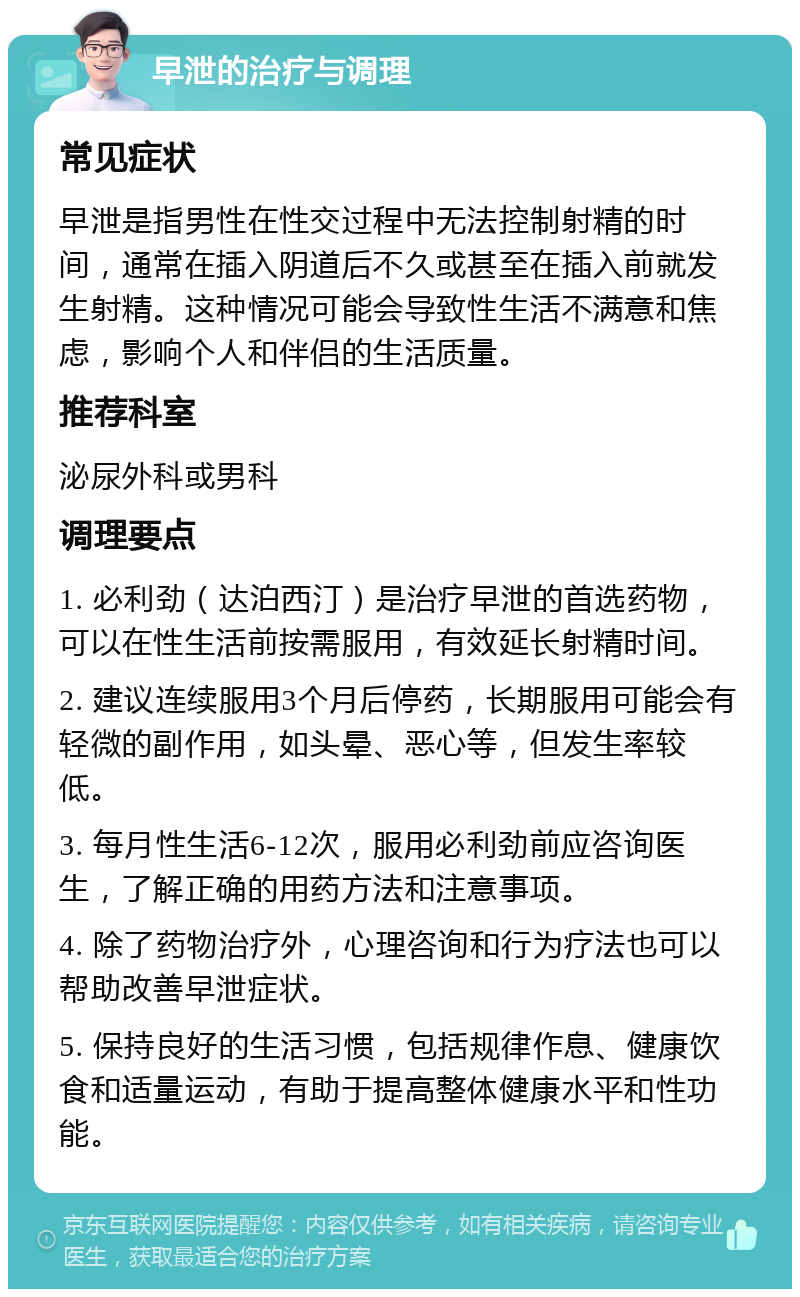 早泄的治疗与调理 常见症状 早泄是指男性在性交过程中无法控制射精的时间，通常在插入阴道后不久或甚至在插入前就发生射精。这种情况可能会导致性生活不满意和焦虑，影响个人和伴侣的生活质量。 推荐科室 泌尿外科或男科 调理要点 1. 必利劲（达泊西汀）是治疗早泄的首选药物，可以在性生活前按需服用，有效延长射精时间。 2. 建议连续服用3个月后停药，长期服用可能会有轻微的副作用，如头晕、恶心等，但发生率较低。 3. 每月性生活6-12次，服用必利劲前应咨询医生，了解正确的用药方法和注意事项。 4. 除了药物治疗外，心理咨询和行为疗法也可以帮助改善早泄症状。 5. 保持良好的生活习惯，包括规律作息、健康饮食和适量运动，有助于提高整体健康水平和性功能。