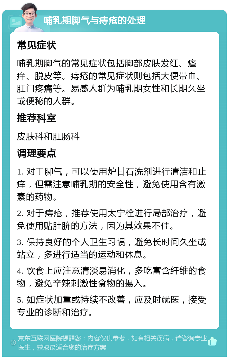 哺乳期脚气与痔疮的处理 常见症状 哺乳期脚气的常见症状包括脚部皮肤发红、瘙痒、脱皮等。痔疮的常见症状则包括大便带血、肛门疼痛等。易感人群为哺乳期女性和长期久坐或便秘的人群。 推荐科室 皮肤科和肛肠科 调理要点 1. 对于脚气，可以使用炉甘石洗剂进行清洁和止痒，但需注意哺乳期的安全性，避免使用含有激素的药物。 2. 对于痔疮，推荐使用太宁栓进行局部治疗，避免使用贴肚脐的方法，因为其效果不佳。 3. 保持良好的个人卫生习惯，避免长时间久坐或站立，多进行适当的运动和休息。 4. 饮食上应注意清淡易消化，多吃富含纤维的食物，避免辛辣刺激性食物的摄入。 5. 如症状加重或持续不改善，应及时就医，接受专业的诊断和治疗。