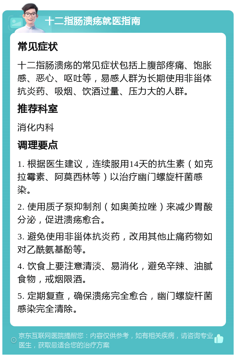 十二指肠溃疡就医指南 常见症状 十二指肠溃疡的常见症状包括上腹部疼痛、饱胀感、恶心、呕吐等，易感人群为长期使用非甾体抗炎药、吸烟、饮酒过量、压力大的人群。 推荐科室 消化内科 调理要点 1. 根据医生建议，连续服用14天的抗生素（如克拉霉素、阿莫西林等）以治疗幽门螺旋杆菌感染。 2. 使用质子泵抑制剂（如奥美拉唑）来减少胃酸分泌，促进溃疡愈合。 3. 避免使用非甾体抗炎药，改用其他止痛药物如对乙酰氨基酚等。 4. 饮食上要注意清淡、易消化，避免辛辣、油腻食物，戒烟限酒。 5. 定期复查，确保溃疡完全愈合，幽门螺旋杆菌感染完全清除。