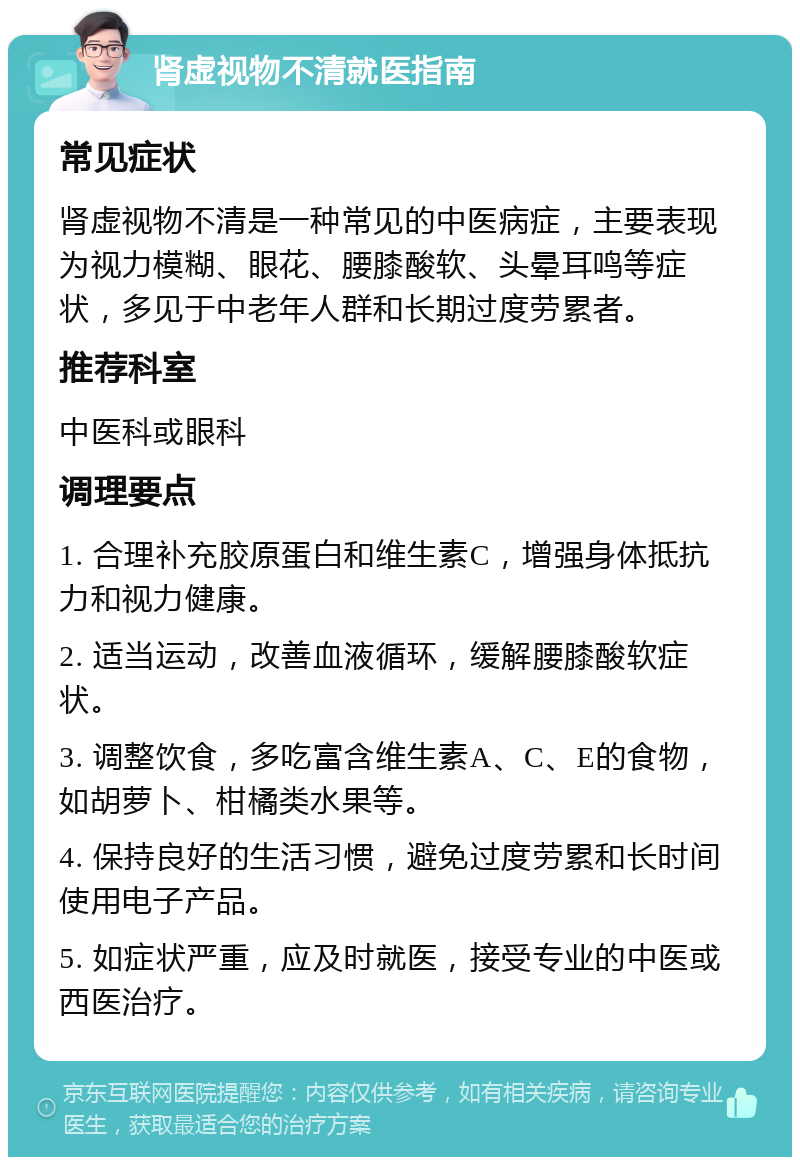 肾虚视物不清就医指南 常见症状 肾虚视物不清是一种常见的中医病症，主要表现为视力模糊、眼花、腰膝酸软、头晕耳鸣等症状，多见于中老年人群和长期过度劳累者。 推荐科室 中医科或眼科 调理要点 1. 合理补充胶原蛋白和维生素C，增强身体抵抗力和视力健康。 2. 适当运动，改善血液循环，缓解腰膝酸软症状。 3. 调整饮食，多吃富含维生素A、C、E的食物，如胡萝卜、柑橘类水果等。 4. 保持良好的生活习惯，避免过度劳累和长时间使用电子产品。 5. 如症状严重，应及时就医，接受专业的中医或西医治疗。