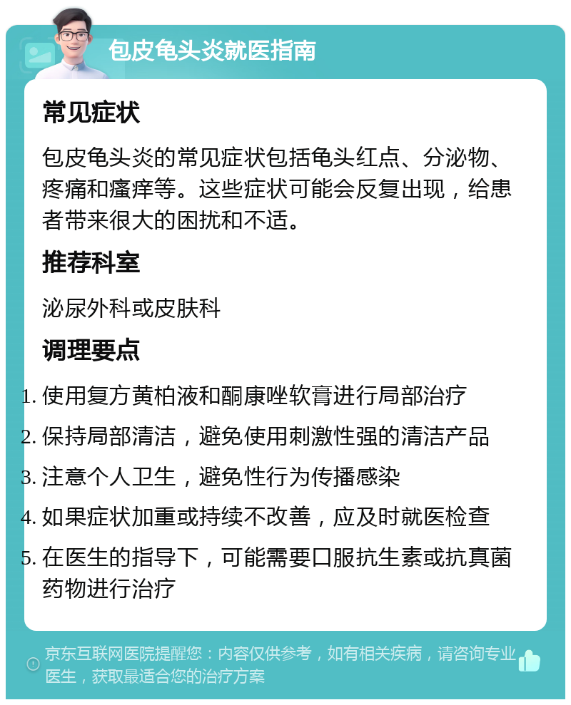 包皮龟头炎就医指南 常见症状 包皮龟头炎的常见症状包括龟头红点、分泌物、疼痛和瘙痒等。这些症状可能会反复出现，给患者带来很大的困扰和不适。 推荐科室 泌尿外科或皮肤科 调理要点 使用复方黄柏液和酮康唑软膏进行局部治疗 保持局部清洁，避免使用刺激性强的清洁产品 注意个人卫生，避免性行为传播感染 如果症状加重或持续不改善，应及时就医检查 在医生的指导下，可能需要口服抗生素或抗真菌药物进行治疗