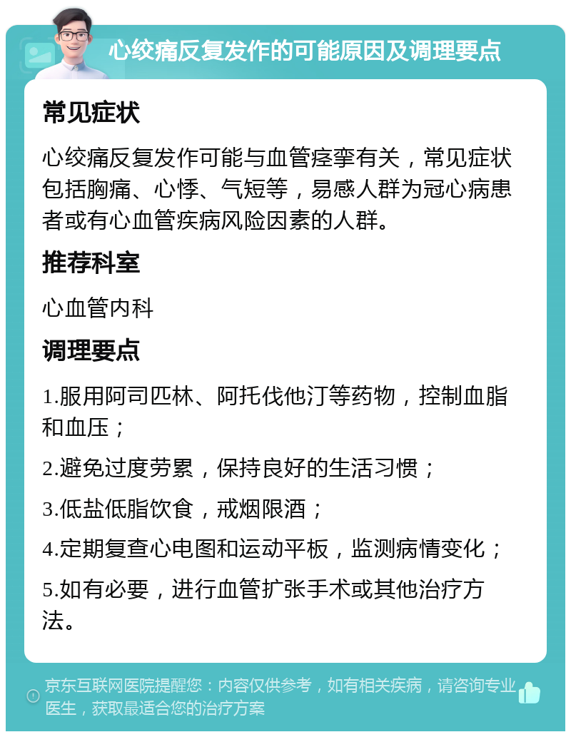 心绞痛反复发作的可能原因及调理要点 常见症状 心绞痛反复发作可能与血管痉挛有关，常见症状包括胸痛、心悸、气短等，易感人群为冠心病患者或有心血管疾病风险因素的人群。 推荐科室 心血管内科 调理要点 1.服用阿司匹林、阿托伐他汀等药物，控制血脂和血压； 2.避免过度劳累，保持良好的生活习惯； 3.低盐低脂饮食，戒烟限酒； 4.定期复查心电图和运动平板，监测病情变化； 5.如有必要，进行血管扩张手术或其他治疗方法。