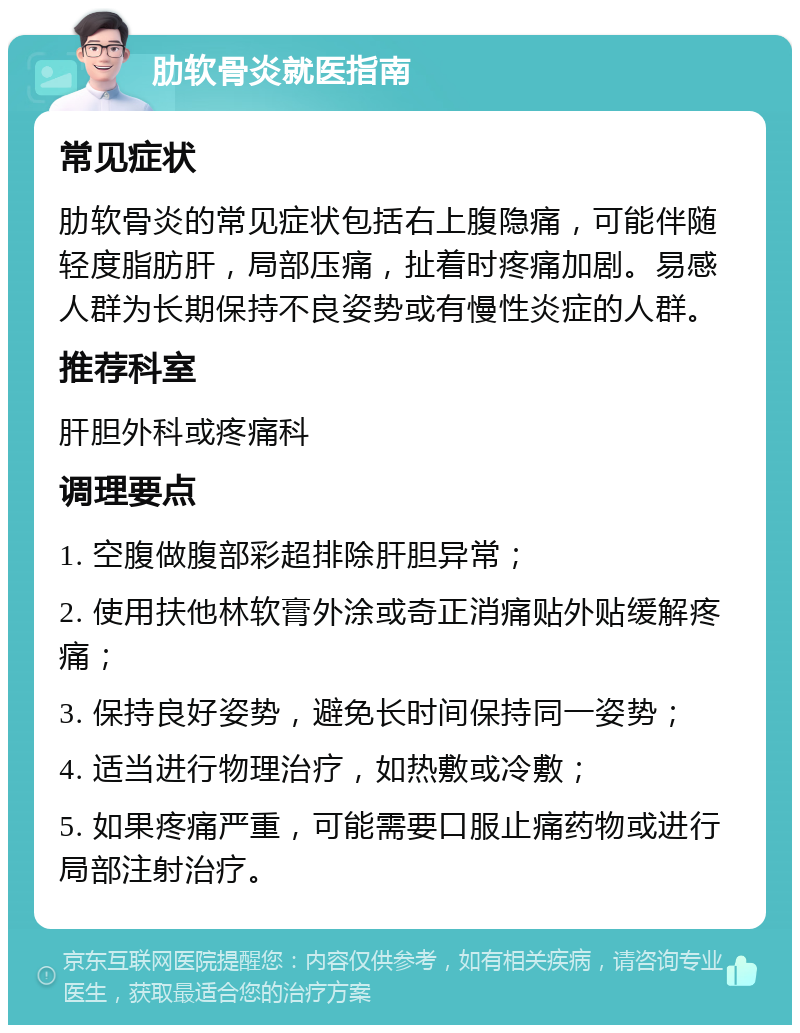 肋软骨炎就医指南 常见症状 肋软骨炎的常见症状包括右上腹隐痛，可能伴随轻度脂肪肝，局部压痛，扯着时疼痛加剧。易感人群为长期保持不良姿势或有慢性炎症的人群。 推荐科室 肝胆外科或疼痛科 调理要点 1. 空腹做腹部彩超排除肝胆异常； 2. 使用扶他林软膏外涂或奇正消痛贴外贴缓解疼痛； 3. 保持良好姿势，避免长时间保持同一姿势； 4. 适当进行物理治疗，如热敷或冷敷； 5. 如果疼痛严重，可能需要口服止痛药物或进行局部注射治疗。