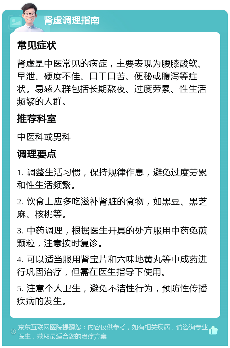 肾虚调理指南 常见症状 肾虚是中医常见的病症，主要表现为腰膝酸软、早泄、硬度不佳、口干口苦、便秘或腹泻等症状。易感人群包括长期熬夜、过度劳累、性生活频繁的人群。 推荐科室 中医科或男科 调理要点 1. 调整生活习惯，保持规律作息，避免过度劳累和性生活频繁。 2. 饮食上应多吃滋补肾脏的食物，如黑豆、黑芝麻、核桃等。 3. 中药调理，根据医生开具的处方服用中药免煎颗粒，注意按时复诊。 4. 可以适当服用肾宝片和六味地黄丸等中成药进行巩固治疗，但需在医生指导下使用。 5. 注意个人卫生，避免不洁性行为，预防性传播疾病的发生。