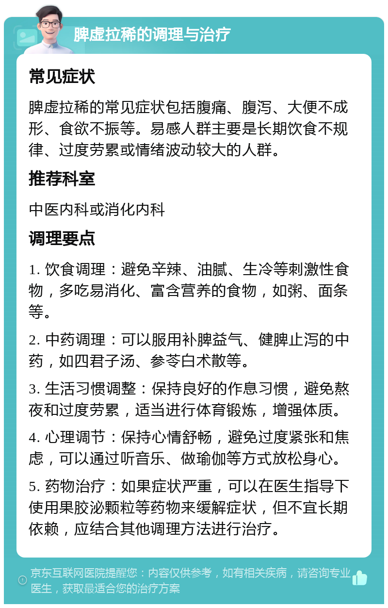 脾虚拉稀的调理与治疗 常见症状 脾虚拉稀的常见症状包括腹痛、腹泻、大便不成形、食欲不振等。易感人群主要是长期饮食不规律、过度劳累或情绪波动较大的人群。 推荐科室 中医内科或消化内科 调理要点 1. 饮食调理：避免辛辣、油腻、生冷等刺激性食物，多吃易消化、富含营养的食物，如粥、面条等。 2. 中药调理：可以服用补脾益气、健脾止泻的中药，如四君子汤、参苓白术散等。 3. 生活习惯调整：保持良好的作息习惯，避免熬夜和过度劳累，适当进行体育锻炼，增强体质。 4. 心理调节：保持心情舒畅，避免过度紧张和焦虑，可以通过听音乐、做瑜伽等方式放松身心。 5. 药物治疗：如果症状严重，可以在医生指导下使用果胶泌颗粒等药物来缓解症状，但不宜长期依赖，应结合其他调理方法进行治疗。